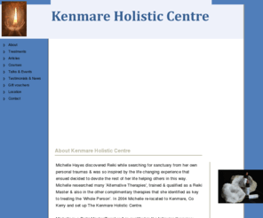 kenmareholistic.com: About Kenmare Holistic Centre - Kenmare Holistic Centre
Kenmare Holistic Centre - Michelle Hayes began her spiritual journey several years ago when living in Dublin. She discovered Reiki while searching for sanctuary from her own personal traumas & was so inspired by the life changing experience that ensued she decided that she wanted to devote the rest of her life helping others in this way.