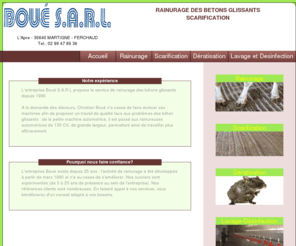 boue-sarl.com: Boué S.A.R.L. | Rainurage des bétons glissants - Scarification - Lavage - Désinfection - Thermonébulisation - Dératisation - Désinsectisation
Boué S.A.R.L. : Entreprise de rainurage des bétons glissants et scarifications - Martigné Ferchaud (35). Nous intervenons dans toute la France et principalement dans les départements suivants : Ille et Vilaine 35, Loire-Atlantique 44, Morbihan 56, Mayenne 53, Manche 50, Calvados 14, Côtes d'Armor 22, Maine et Loire 49