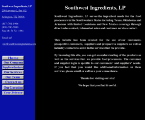 southwestingredients.com: Home - Southwest Ingredients
Southwest Ingredients, Inc. serves the ingredient needs for the food processors in the Southwestern States including Texas, Oklahoma and Arkansas with limited Louisiana and New Mexico coverage through direct sales contact, telemarket sales and customer service contact.