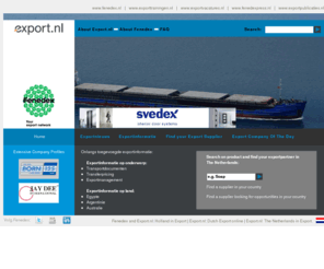 export.nl: Export.nl (Fenedex); The Dutch Export site; Find your export supplier in the Netherlands - Home
Listing of 5000 most important Dutch exporters with hundreds of export company profiles, virtual advertisements and homepages.
Also export informative pages. They help exporters to discover foreign markets.
