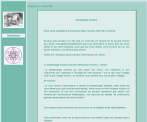 numerologieintuitive.com: Pour vous appuyer dans votre dmarche spirituelle, il vous est possible de recevoir une lecture dtaille en Numrologie Intuitive.
La Numrologie Intuitive est une tude des codes, des vibrations et des frquences qui sapplique  lnergie de notre poque. Tout ce qui vibre change, tout ce qui change volue. Les nombres nous parlent, leur vocabulaire slargit.