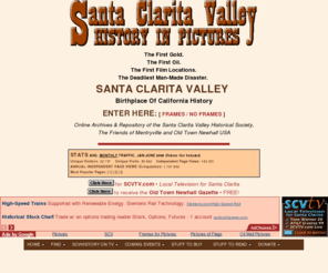 scvhistory.com: Santa Clarita Valley History In Pictures
Searchable history of the Santa Clarita Valley (L.A. County) in pictures and text. Online archives and repository of the SCV Historical Society, Old Town Newhall, Friends of Mentryville, others.