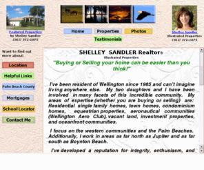 shelleysells4you.com: Shelley Sandler Realtor for Wellington and the Palm Beaches in Florida USA
Shelley Sandler is a leading Realtor for Wellington Florida. surrounding western communities, the Palm Beaches from Boynton Beach to Jupiter, Florida.  Shelley specializes in apartments, condominiums, estate homes, Palm Beach Polo Club, Wellington Aero Club, equestrian communities, horse farms, and nurseries. 