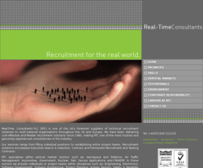 rtc.co.uk: Real-Time Consultants, RTC, Recruitment Services, Specialist Technical Recruitment, UK, International, Contract Staff, Permanent Recruitment, Technical Jobs, IT Jobs, Recruitment Agency, Engineering Jobs, Security Clearance, MOD Jobs
Real-Time Consultants plc and Real-Time Consultants International Limited are two of the UKâ€™s foremost suppliers of real-time, technical and scientific software development services to large multi-national organisations in the UK and Europe.  Recruitment solutions encompass Executive Search & Selection, Contract and Permanent Recruitment and Tasking Contracts.

Solutions encompass full Agency Management, Sole Supply and other specialist client service Level Agreements. Key market areas include: Defence/Aerospace, Government (Secure Applications), Comms/Telecoms.