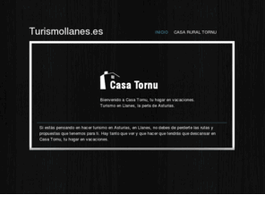 turismollanes.es: Turismollanes.es - Turismo en Llanes. Casa rural Tornu
El turismo por referencia de Asturias es Llanes, un lugar privilegiado de Asturias donde pasar con amigos o familia las mejores vacaciones. Casa Tornu, la casa rural por excelencia de Llanes, situada en Puertas de Vidiago muy cerca de Llanes ciudad. La casa está totalmente reformada con todas las comodidades y con alta capacidad (hasta 12 personas). Conozca lo mejor de Asturias y descanse en el mejor punto estratégico, Casa Tornu. Les proponemos rutas y visitas que no debe perderse.