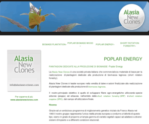 poplarenergy.com: Poplar energy, Short rotation forestry, Short rotation coppice, Dedicated plantation for biomass production, Wood chips, Biomass advise and consulting, biomass herbaceous plants - Alasia New Clones
Alasia New Clones è leader europeo nella vendita di talee e astoni finalizzate alla realizzazione di piantagioni dedicate alla produzione di biomassa legnosa, Short rotation forestry, Short rotation coppice, plant material, poplar hybrids, biomass power plant 