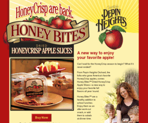 driedhoneycrisp.net: NEW! Honey Bites from Pepin Heights | Dried HoneyCrisp Apple Slices
Pepin Heights Orchard presents Honey Bites Dried HoneyCrisp Apple Slices - a new way to enjoy your favorite fall flavors all year 'round.