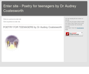 choiceforteenagers.com: Enter This Way. - Secondary school poems by Dr Audrey Coatesworth
First page of secondary school poems site - a site made by teenagers for teenagers on behalf of Dr Audrey Coatesworth - advertising her book of poems 'Choice for Teenagers' and Beyond Mercy