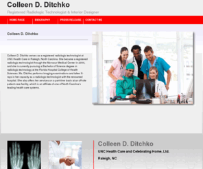 colleenditchko.com: Colleen D. Ditchko | Registered Radiologic Technologist | Designer, Celebrating Home, Ltd.
Colleen D. Ditchko serves as a registered radiologic technologist at UNC Health Care in Raleigh, North Carolina. She became a registered radiologic technologist through the Monsour Medical Center in 2000, and she is currently pursuing a Bachelor of Science degree in radiologic technology at the Florida Hospital College of Health Sciences. Ms. Ditchko performs imaging examinations and takes X-rays in her capacity as a radiologic technologist with the renowned hospital. She also offers her service