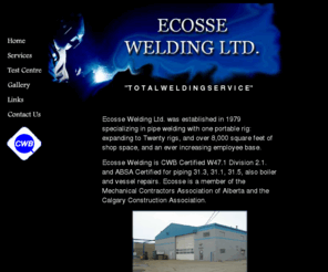 ecossewelding.com: Ecosse Welding Ltd.
Ecosse Welding is located in Calgary, Alberta and offers all types of welding from small jobs to complete skid packages and structural steel.  CWB & ABSA Certified.  Also supplies a various sizes of steel filters