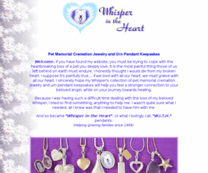 whisperintheheart.com: Whisper in the Heart's Pet memorial cremation jewelry & urn pendant keepsakes for coping with pet loss.
A lovely collection of pet memorial cremation jewelry and urn pendants, (for holding ashes or fur)
lockets, and keepsakes to help you cope with the heartbreak of pet loss.
