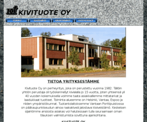 kivituote.com: KIVITUOTE OY
Kivituote Oy on perheyritys, joka on perustettu vuonna 1982. Tällöin yhtiön perustaja oli työskennellyt kivialalla jo 15 vuotta, joten yhteensä yli 40 vuoden kokemuksella voimme taata asiakkaillemme mittatarkat ja laadukkaat tuotteet. Toiminta-alueemme on Helsinki, Vantaa, Espoo ja niiden ympäristökunnat. Tuotantolaitoksemme Vantaan Porttipuistossa on pääkaupunkiseudun ainoa raakakiveä jalostava kiviveistämö. Keskeisen sijaintimme ansiosta asiakas voi halutessaan tulla seuraamaan oman tilauksen valmistumista sovittuna ajankohtana.