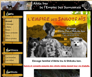 akita-inu-samourais.com: Elevage de l'empire des Samourais - Accueil
Bienvenue à notre élevage familial d'Akita Inu où l'amour, la passion, la tendresse et le respect de nos fidèles compagnons est notre philosophie. Tous nos Akita sont au LOF, sélectionnés pour la beauté, le caractère mais aussi des lignées saines. Une petite visite sur notre site ne vous laissera pas de marbre...