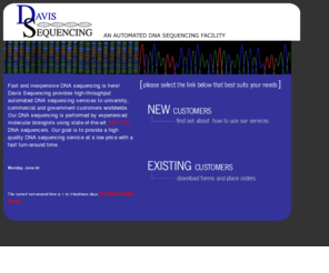 davissequencing.com: Davis Sequencing, an Automated DNA Sequencing Facility: Home Page
At Davis Sequencing we offer automated DNA sequencing

services to both university and private sector customers. Our

DNA sequencing is performed by experienced molecular biologists

using ABI Prism 377 and ABI Prism 3700 and ABI Prism 3730 DNA sequencers. Our goal is to provide quality DNA sequencing

service with a fast turn around time and an affordable price.