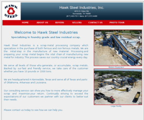 hawksteelinc.com: Hawk Steel Industries - Scrap Metal Processors
Hawk Steel Industries is a scrap metal processing company which specializes in the purchase of both ferrous and non ferrous metals. We are the initial step in the manufacture of new material. Processing and preparing your scrap metal begins the vital chain of manufacturing new metal for industry. This process saves our country crucial energy every day.