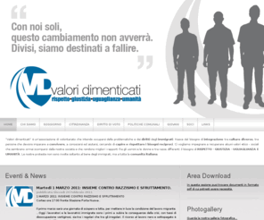 valoridimenticati.com: Valori Dimenticati - Rispetto, giustizia, uguaglianza, umanità
Valori dimenticati è un'associazione di volontariato che intende occuparsi delle problematiche e dei diritti degli immigrati. Nasce dal bisogno di integrazione tra culture diverse, tra persone che devono imparare a convivere, a conoscersi ed aiutarsi, cercando di capire e rispettare i bisogni reciproci. Ci vogliamo impegnare a recuperare alcuni valori etico - sociali che sembrano ormai scomparsi dalla nostra società e che rendono migliori i rapporti fra gli uomini e le donne e tra razze differenti: il bisogno di RISPETTO - GIUSTIZIA - UGUAGLIANZA E UMANITÀ. Le nostre proteste non sono rivolte soltanto al bene degli immigrati, ma a tutta la comunità italiana.