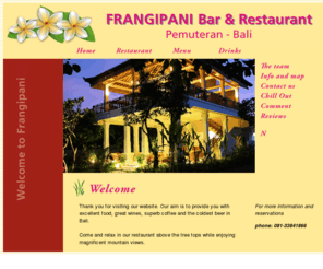 frangipanirestaurant.com: Frangipani - Bar & Restaurant  - Pemuteran, Bali
Frangipani Bar & Restaurant is within walking distance of all the Pemuteran hotels and only a few minutes walk from the beach. Our bar and lounge, surrounded by lush gardens are situated on the ground floor; a perfect place to relax in comfortable lounges and have a fresh coffee or a gourmet fruit drink. We serve icy cold beer, quality wine and a large selection of cocktails.Our restaurant is on the 1st floor above the treetops with magnificent views of the mountains and surrounding gardens. Cooling breezes are prevalent and ensure your comfort. Enjoy a delicious lunch or dinner served by our ever friendly Balinese staff. Our cuisine consists of a variety of Balinese, Indonesian and Western dishes, using the freshest local ingredients available. Enjoy your meal with a glass of wine or an icy cold drink and we trust your visit with us will be memorable.