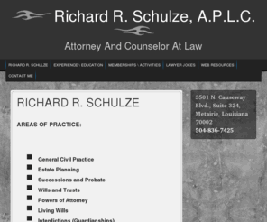 rschulzeaplc.com: RICHARD R. SCHULZE « Richard R. Schulze, A.P.L.C.
Richard R. Schulze represents clients in the cities of New Orleans, Metairie, Kenner, Algiers, Gretna, Harvey, Westwego, Belle Chasse, Mandeville, Covington, Slidell, Chalmette, Hahnville, LaPlace, Edgard, Hammond, Pontchatoula and Amite, and in the following parishes (counties): Orleans, Jefferson, Plaquemine, St. Bernard, St. Tammany, Tangipahoa, St. Charles, and St. John the Baptist.