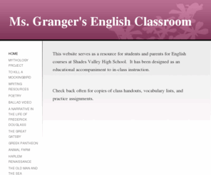 grangerenglish.com: Ms. Granger's English Classroom - Home
This website serves as a resource for students and parents for English courses at Shades Valley High School.  It has been designed as an educational accompaniment to in-class instruction.  Check back often for copies of class handouts, vocabulary lists, an