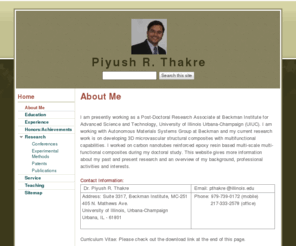 piyushthakre.info: Piyush R. Thakre
I am presently working as a Post-Doctoral Research Associate at Beckman Institute for Advanced Science and Technology at University of Illinois at Urbana-Champaign. This website gives an overview of my past and present research work, professional activities and interests.