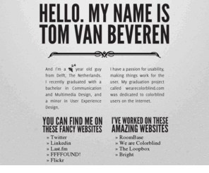 tomvanbeveren.nl: Tom van Beveren.nl
I'm a 24 year old guy from Delft, The Netherlands. I recently graduated with a bachelor in Communication and Multimedia Design, and a minor in User Experience Design.