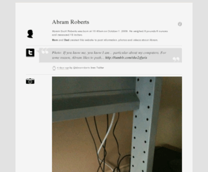 abramroberts.com: Abram Roberts
Abram Scott Roberts was born at 10:40am on October 1, 2009. He weighed 8 pounds 6 ounces and measured 19 inches. Mom and Dad created this website to post information, photos and videos about Abram.