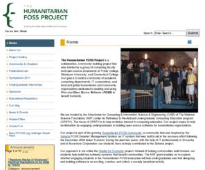 hfoss.org: The Humanitarian FOSS Project - Home
The Humanitarian-FOSS Project is a research effort ,funded by the NSF CPATH program, aimed at testing the hypothesis that humanitarian free and open source software development (Humanitarian-FOSS), done within the context of a real-world problem-solving environment, can help revitalize undergraduate computing education. The Humanitarian FOSS Project is a growing community of academic computing departments, IT corporations, and local and global humanitarian and community organizations dedicated to building and using Free and Open Source Software (FOSS) to benefit humanity.