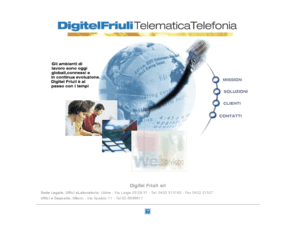 digitelfriuli.com: Digitel Friuli srl Telematica Telefonia - Udine Via Larga 25/2
Digitel Friuli offre servizio, strategie e soluzioni per soddisfare qualsiasi esigenza inerente alle soluzioni per ogni vostra esigenza in impianti di telefonia e telematica, garantendo un servizio di assistenza tempestivo. Una gamma di servizi per far fruttare al meglio la vostra Azienda 