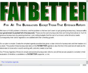 fatbetter.org: FATBETTER - Fire All The Bureaucrats Except Those That Embrace Reform
The FATBETTER Agenda is committed to separating the good folks we need from the dead wood in our bureaucracies, and cutting costs to make them better.