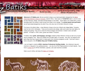 tzbatiks.com: TZ Batiks from Jan Jacobson
Welcome to TZ Batiks.com. We are excited to bring to you hand dyed batiks designed by the Miichi (mee-chee) Women s Group of Tanzania, eastern Africa.  Each piece of TZ BATIKS fabric is one of a kind as they hand dye, design, and draw animals/designs on the fabric.  Some fabrics are created with a stamp technique which the stamp is hand carved from wood or firm sponge. The animal panels and quilt backs are all hand drawn/designed by the artist Pozo, (the only man of the Miichi Women s Group).