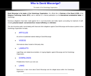 whoisdavidmiscavige.com: Who Is David Miscavige?
David Miscavige is the leader of the Scientology Organization. Many former members of the church have recounted horror stories that detail his mal-treatment and abuse of his staff.