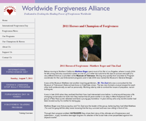 forgivenessalliance.org: Worldwide Forgiveness Alliance
The Worldwide Forgiveness Alliance is a nonprofit organization dedicated to evoking the healing power of forgiveness worldwide and establishing International Forgiveness Day as a globally celebrated holiday on the first Sunday in August. IN 2010 we honor Eileen Borris Ph.D, Rabbi Michael Lerner, Logan and Noah Miller and Abelina Magana