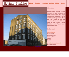 motherstudios.co.uk: Mother Studios: Artists' Studios In Hackney Wick
Mother Studios set up in 2001 by artist Joanna Hughes as self funded and run on a not for profit basis. There are 34 studios, all are self contained, have great light and have 24 hour access. Mother Exhibition and Project space opened in May 2004.