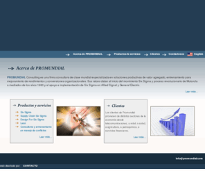 promundial.com: 
PROMUNDIAL Consulting es una firma consultora de clase mundial especializada en soluciones productivas de valor agregado, entrenamiento para mejoramiento de rendimientos y conversiones organizacionales. Sus raíces datan al inicio del movimiento Six Sigma y proceso revolucionario de Motorola a mediados de los años 1980 y al apoyo e implementación de Six Sigma en Allied Signal y General Electric.