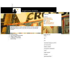 sugarcomastudios.com: ... sugarcoma studios ...
sugarcoma studios is the private information architecture & design consultancy of j f grossen, a seasoned interaction designer with proven experience in creating engaging and intuitive interfaces that make your products work more efficiently for your audience. this consultancy was created to provide concise user-centric marketing, workflow and design direction to companies creating digital products. my current focus is on mobile device and web-based applications for b2b, elearning and ecommerce.