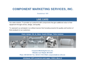 cms-mkt.com: Component Marketing Services home page
Manufacturers Representative, New England 
High Tech. products to electronic and semi-conductor OEMs. Specializing in pcb connectors, high speed  connectors, rf connectors, hermetic feedthroughs, hermetic seals,crystals, crystal oscilators, wire wound inductors, 
labels and overlays.