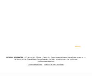 comprasintegral.com: INTEGRAL INFORMATICA
INTEGRAL INFORMÁTICA SE DEDICA A LA VENTA DE TODO TIPO DE MATERIAL INFORMÁTICO, MANTENIMIENTO A EMPRESAS, ASÍ COMO AL ASESORAMIENTO E INSTALACIÓN DE REDES. EN SU RAMA DE SEGURIDAD CUBRE SISTEMAS DE VIGILANCIA CCTV, CONTROL DE ACCESO, CONTROL DE RONDAS, CONTROL DE PRESENCIA. 