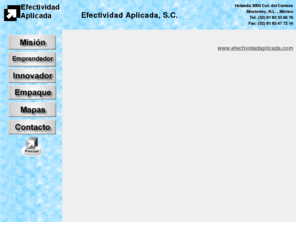 efectividadaplicada.com: EFECTIVIDAD APLICADA, S.C.
Efectividad Aplicada es una empresa mexicana dedicada a la consultora empresarial. Nuestra misin es proveer a nuestros clientes de soluciones efectivas, sencillas, creativas y fcilmente aplicables, adaptndolas a las condiciones especificas de cada cliente.