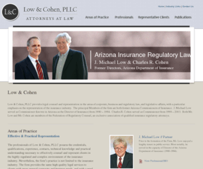 lowcohen.com: Low & Cohen Insurance Regulatory Law, Government Affairs Counsel Captive Formation, Corporate Law
Arizona based Insurance Regulatory Law Firm  Low & Cohen  PC One of the leading Insurance, Corporate Regulatory Firms  is recognized for its leadership and knowledge of Insurance Regulatory, Corporate Law, Government Affairs Counsel,Insurance Arbitration and Mediation,Bad Faith,representation Captive Formation Representation,Insurance Regulatory Representation, Arizona Corporate Law, Corporate Representation.
