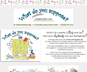 whatdoyousuppose.com: What do You Suppose? - A delightful children's book by Nora Leone and illustrated by Kara Leone
Would it be a surprise, if flies wore ties? What about elephants who can’t find their size? This unique and delightful romp of a children's book sparks the imagination of young readers with their use of vivid color and humorous questions. 