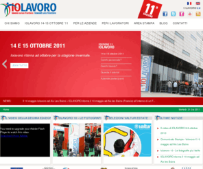 iolavoro.com: IoLavoro 2011 - Decima Edizione
IoLavoro è la più grande jobfair italiana, interamente dedicata alle aziende e alle figure professionali del settore turistico - alberghiero - benessere. E' organizzata dall'Agenzia Piemonte Lavoro e promossa dalla Provincia di Torino in collaborazione con la Regione Piemonte, la Regione Valle d'Aosta e la Città di Torino.