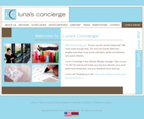 lunasconcierge.com: Luna's Concierge | Personal Concierge Services | Simplify Your Life!
Founded in 1989, Concierge of Boston, Inc. is New England's first and foremost corporate concierge service, serving organizations of all sizes who seek a privileged level of event planning and business support that is time- and cost-effective. Not simply information brokers, we provide turnkey service at a level above the norm through our carefully developed database of products, vendors and services.