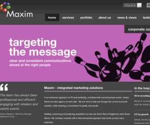 maxim-pr.co.uk: Maxim - integrated marketing solutions | Maxim
A no-nonsense approach to PR and marketing, combined with sound business sense, makes Maxim an easy agency to work with.  We are here to help you through the current economic situation, while retaining a commitment to quality and results.  Building, enhancing and protecting reputations across the South East of England is what drives Maxim.