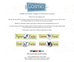 cosmicsoftware.net: Pedigree & Performance Software from Cosmic Software - Pigeon Charting, Canine Pedigree, Goat Ancestry, Rabbit Lineage, Animal Genealogy Software for Breeders, Bloodline
Breed and Show Animal Pedigree and Perofmance Charting Software Packages. Pigeon Charting, Canine Pedigree, Goat Ancestry, Rabbit Lineage, Animal Genealogy Software for Breeders, Bloodline and more!