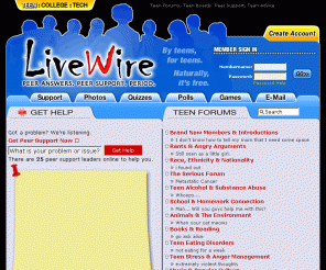 golivewire.com: LiveWire Teen Forums | Teen Peer Support | Teen Advice | Teen Discussion | Teen Quizzes | Teen Boards
Teen Forums, Teen Advice, College Forums, Technical Peer Support Discussion Boards - Teens and college students share their problems in forums on LiveWire to receive advice and find resources for teens. Peer Answers and Peer Support Forums.