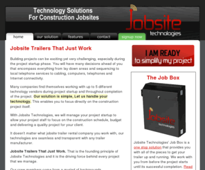 jobsitetech.com: Jobsite Technologies - Technology Trailers for Construction Jobsites
Jobsite Technologies provides Technology Solutions to Construction Jobsites as well as support the length of the project.  Telephone, Internet Access, Fax Machines, Video Monitoring and Realtime Weather.