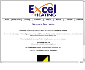 excelheating.net: Excel Heating Ltd - Gas Engineers in Alfreton, covering Derbyshire, Nottinghamshire and South Yorkshire.
Excel Heating Ltd based in Alfreton has over 15 years experience in the Gas / Heating profession. Gas Safe Registered (the new body that has taken over from Corgi). Excel Heating can carry out a wide range of domestic gas services including installation, servicing, repairs, plumbing, powerflushing and landlords certificates. Covering Alfreton, Burton, Derby, Chesterfield, Ilkeston, Swadlincote, Buxton, Matlock, Ashbourne, Heanor, Belper, Ripley
Nottingham, Mansfield, Worksop, Newark,  Bakewell, Sheffield, Rotherham, Dronfield, Sutton in Ashfield