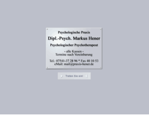 hener.org: Psychologische Praxis Markus Hener: Einzeltherapie, Paartherapie, Coaching, Notruf
Psychologische Praxis: Zugelassen bei der Kassenärztlichen Vereinigung Südwürttemberg Zul.-Nr. 62 70 238. Tiefenpsychologisch fundierte Psychotherapie für Erwachsene sowie Kinder- und Jugendliche.