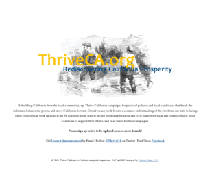 thrivecalifornia.org: Thrive California
Rebuilding California from the local community, up.  Thrive California campaigns for practical policies and local candidates that break the stalemate, balance the power, and move California forward.  Our advocacy work fosters a common understanding of the problems our state is facing, while our political work takes us to all 58 counties in the state to recruit promising business and civic leaders for local and county offices; build coalitions to support their efforts; and raise funds for their campaigns.