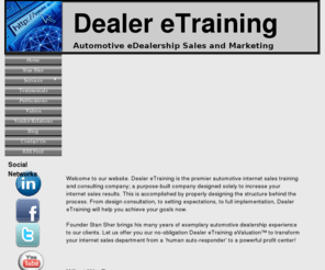 dealeretraining.com: Welcome to Dealer eTraining
Dealer eTraining is the automotive industrys premier sales and marketing firm.  Stan Sher is a leading authority in automotive internet sales, business development, and digital marketing.  Dealer eTraining brings many years of education and experience that is designed to help automotive dealerships grow using some of the most powerful techniques in the business.